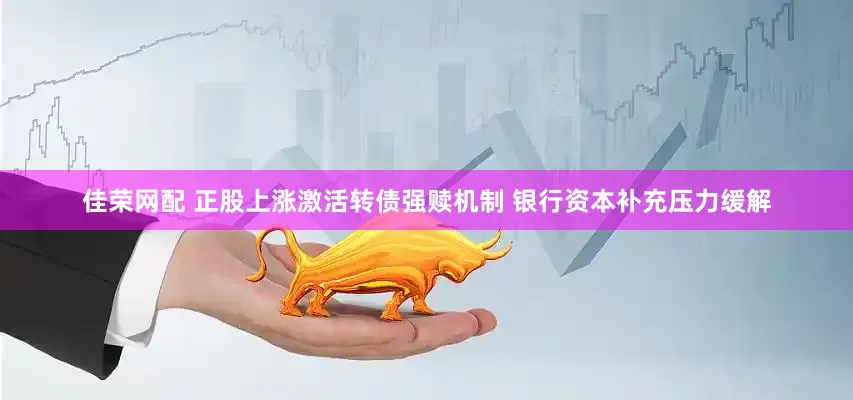 佳荣网配 正股上涨激活转债强赎机制 银行资本补充压力缓解