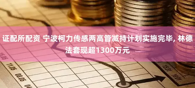 证配所配资 宁波柯力传感两高管减持计划实施完毕, 林德法套现超1300万元