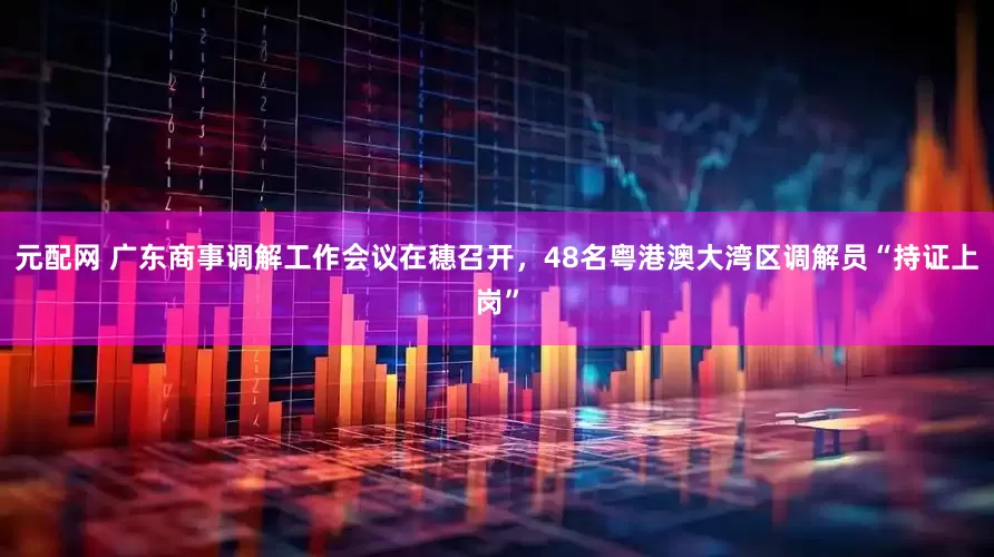 元配网 广东商事调解工作会议在穗召开，48名粤港澳大湾区调解员“持证上岗”
