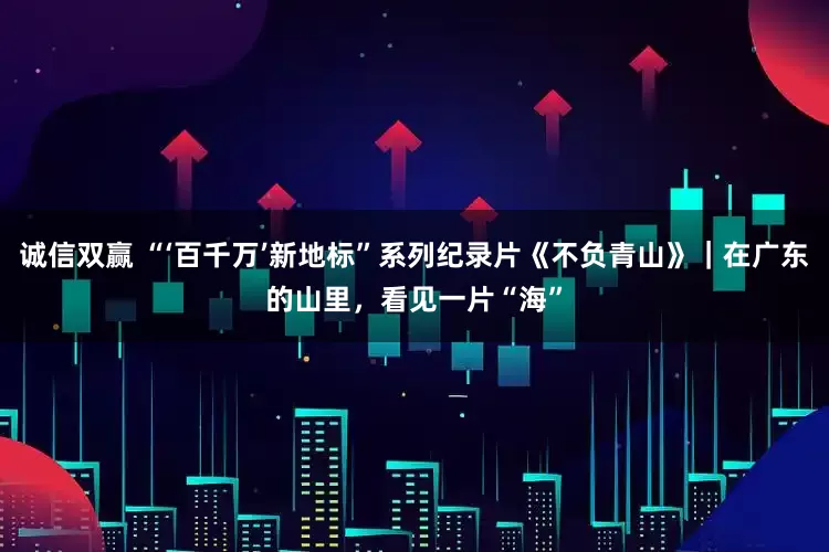 诚信双赢 “‘百千万’新地标”系列纪录片《不负青山》｜在广东的山里，看见一片“海”