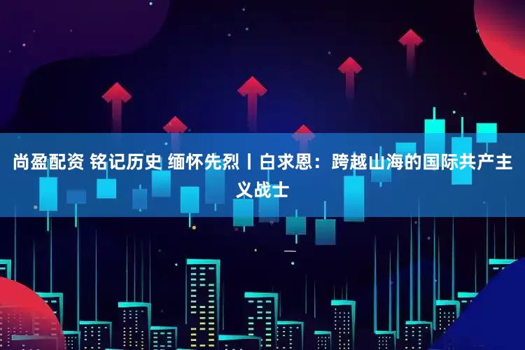 尚盈配资 铭记历史 缅怀先烈丨白求恩：跨越山海的国际共产主义战士