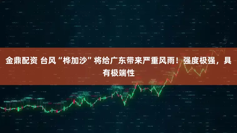 金鼎配资 台风“桦加沙”将给广东带来严重风雨！强度极强，具有极端性