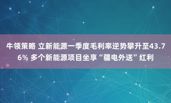 牛领策略 立新能源一季度毛利率逆势攀升至43.76% 多个新能源项目坐享“疆电外送”红利