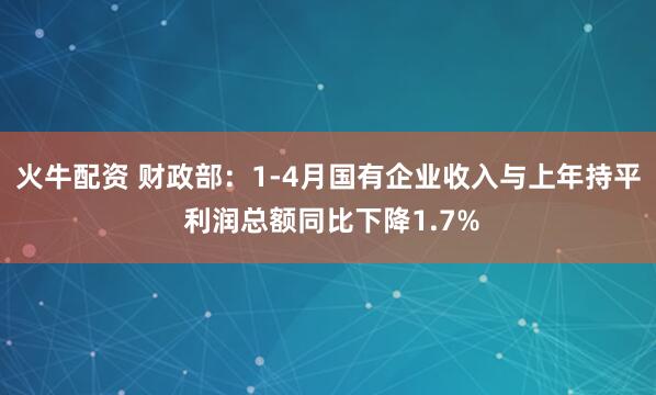 火牛配资 财政部：1-4月国有企业收入与上年持平 利润总额同比下降1.7%