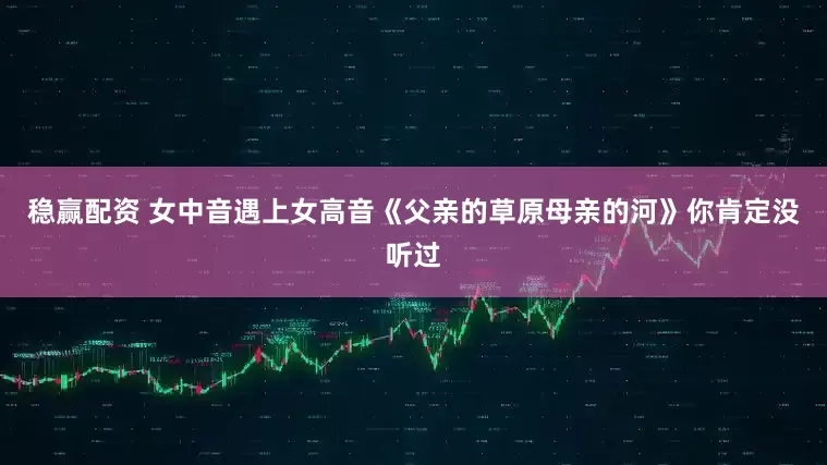 稳赢配资 女中音遇上女高音《父亲的草原母亲的河》你肯定没听过