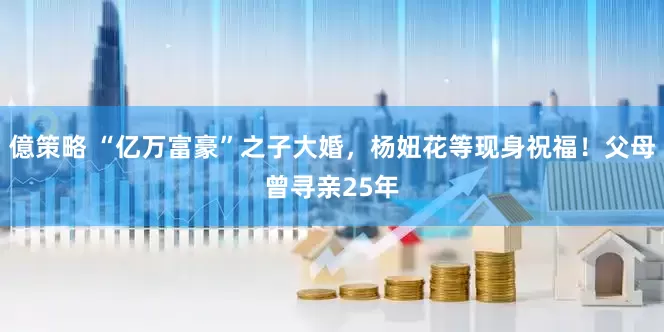 億策略 “亿万富豪”之子大婚，杨妞花等现身祝福！父母曾寻亲25年