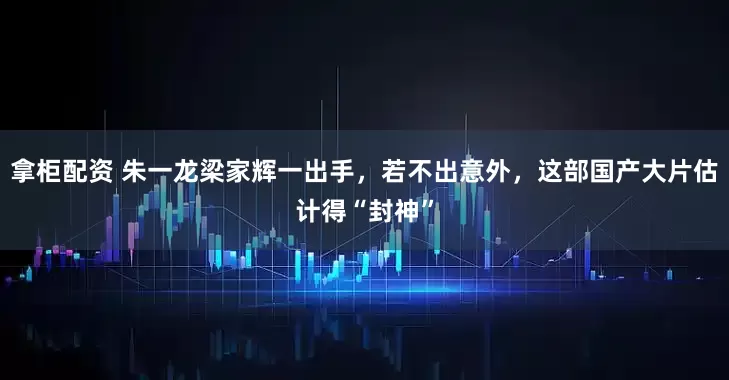 拿柜配资 朱一龙梁家辉一出手，若不出意外，这部国产大片估计得“封神”