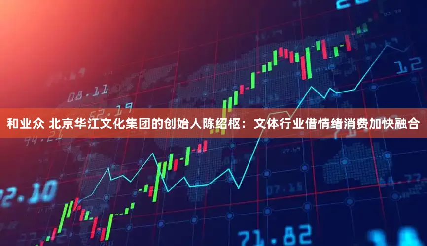 和业众 北京华江文化集团的创始人陈绍枢：文体行业借情绪消费加快融合