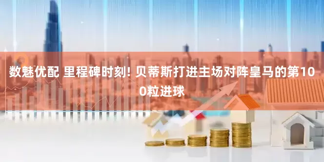 数魅优配 里程碑时刻! 贝蒂斯打进主场对阵皇马的第100粒进球